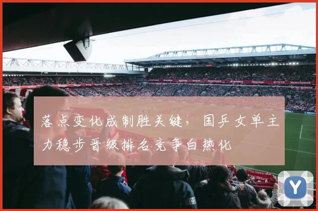 落点变化成制胜关键,国乒女单主力稳步晋级排名竞争白热化
