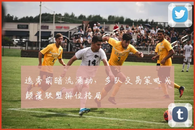 选秀前暗流涌动，多队交易策略或颠覆联盟排位格局