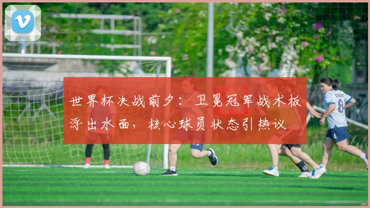 世界杯决战前夕：卫冕冠军战术板浮出水面，核心球员状态引热议