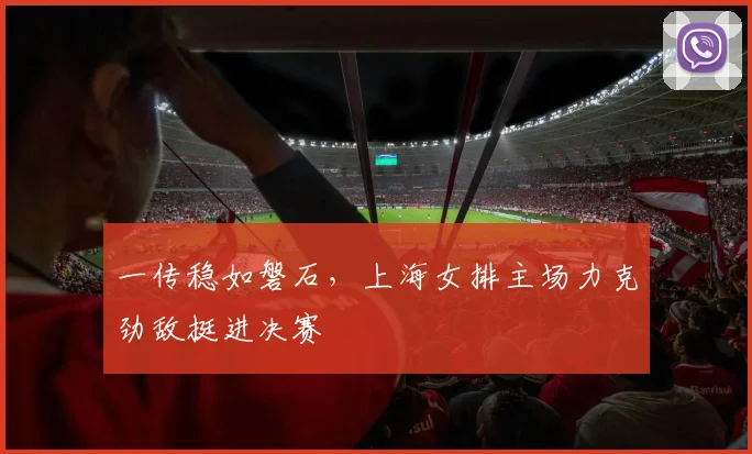 一传稳如磐石，上海女排主场力克劲敌挺进决赛