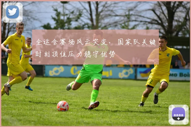 全运会赛场风云突变，国家队关键时刻顶住压力稳守优势