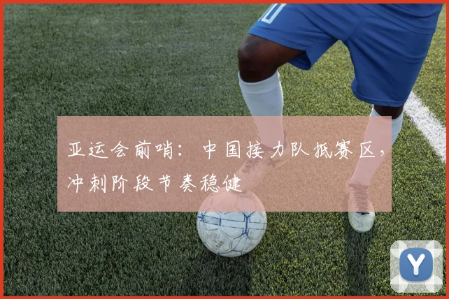 亚运会前哨：中国接力队抵赛区，冲刺阶段节奏稳健