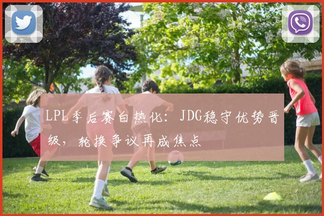 LPL季后赛白热化:JDG稳守优势晋级,轮换争议再成焦点