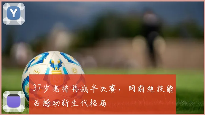 37岁老将再战半决赛,网前绝技能否撼动新生代格局