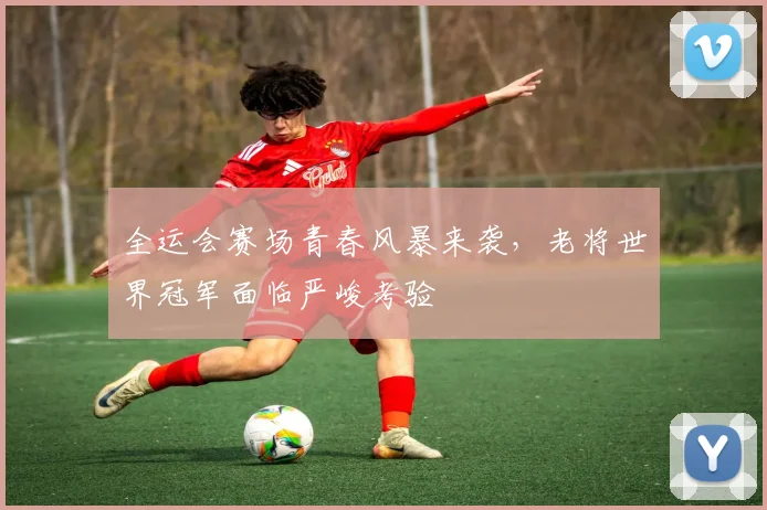 全运会赛场青春风暴来袭，老将世界冠军面临严峻考验