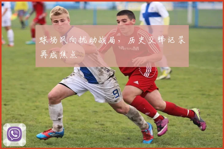 球场风向扰动战局，历史交锋记录再成焦点