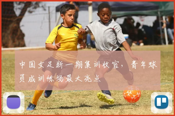 中国女足新一期集训收官，青年球员成训练场最大亮点