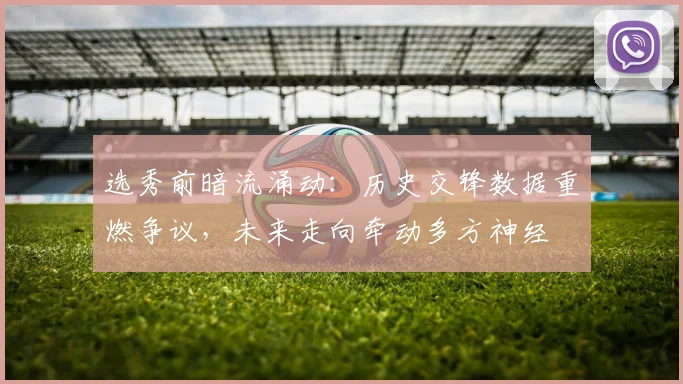 选秀前暗流涌动:历史交锋数据重燃争议,未来走向牵动多方神经