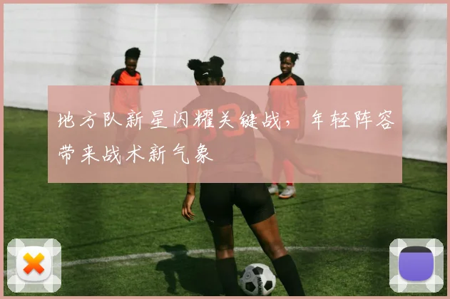 地方队新星闪耀关键战，年轻阵容带来战术新气象