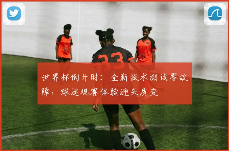 世界杯倒计时:全新技术测试零故障,球迷观赛体验迎来质变