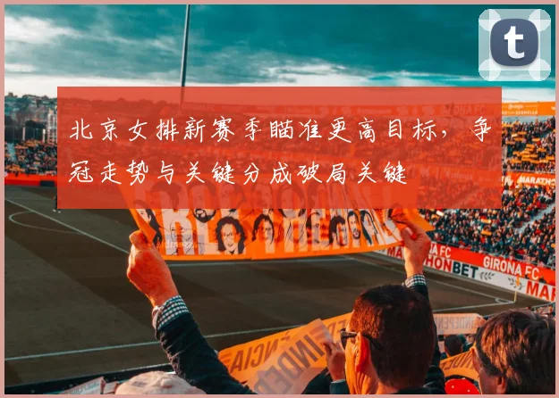 北京女排新赛季瞄准更高目标，争冠走势与关键分成破局关键