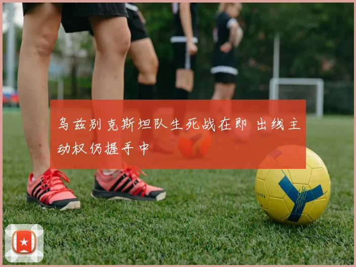 乌兹别克斯坦队生死战在即 出线主动权仍握手中