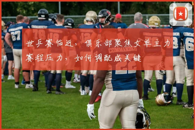 世乒赛临近，俱乐部聚焦女单主力赛程压力，如何调配成关键