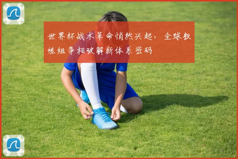 世界杯战术革命悄然兴起，全球教练组争相破解新体系密码