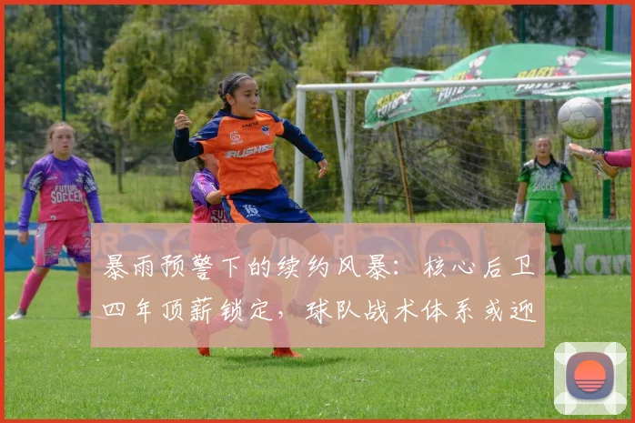 暴雨预警下的续约风暴：核心后卫四年顶薪锁定，球队战术体系或迎变数