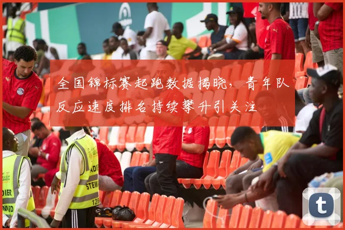 全国锦标赛起跑数据揭晓，青年队反应速度排名持续攀升引关注