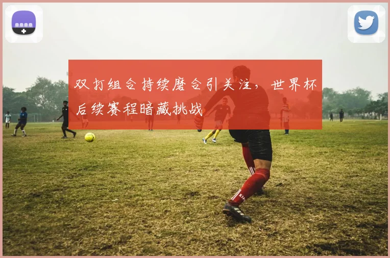 双打组合持续磨合引关注，世界杯后续赛程暗藏挑战