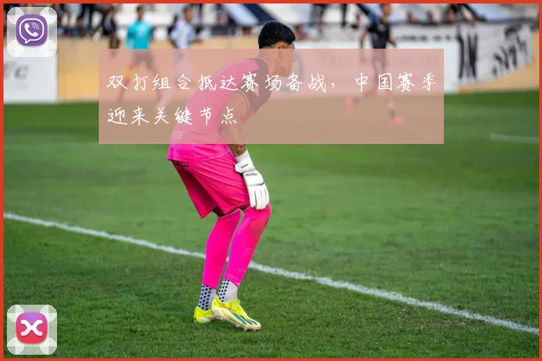 双打组合抵达赛场备战,中国赛季迎来关键节点