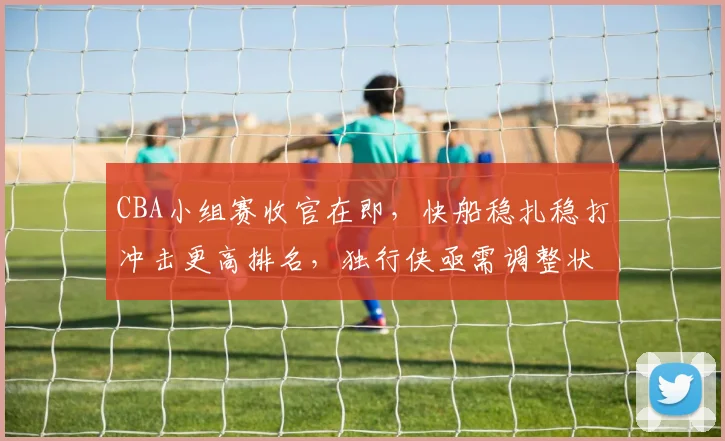 CBA小组赛收官在即，快船稳扎稳打冲击更高排名，独行侠亟需调整状态