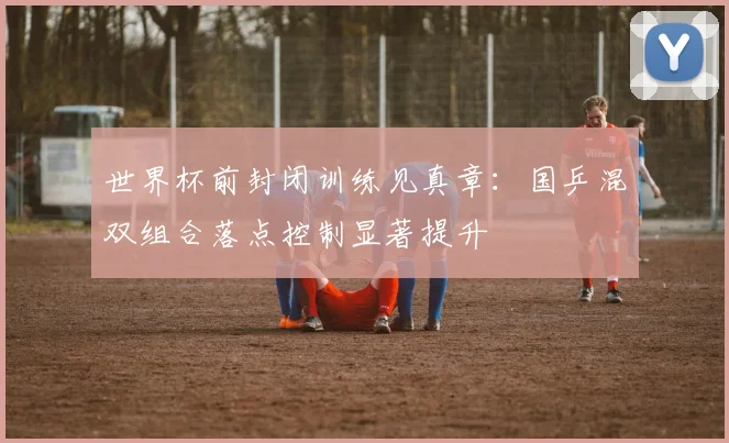 世界杯前封闭训练见真章：国乒混双组合落点控制显著提升