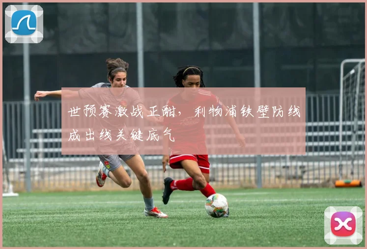 世预赛激战正酣，利物浦铁壁防线成出线关键底气