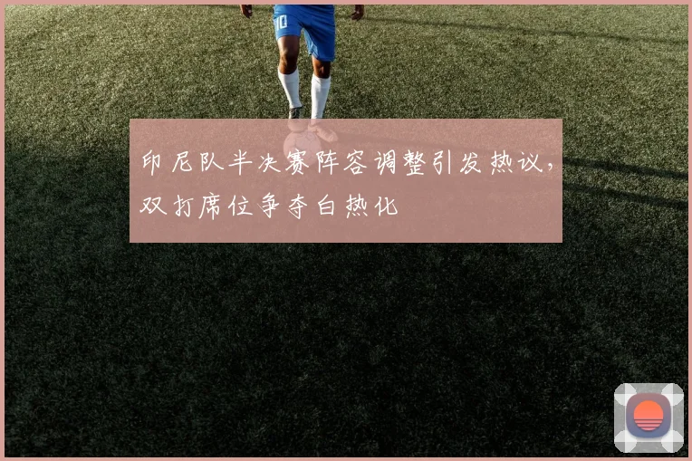 印尼队半决赛阵容调整引发热议，双打席位争夺白热化