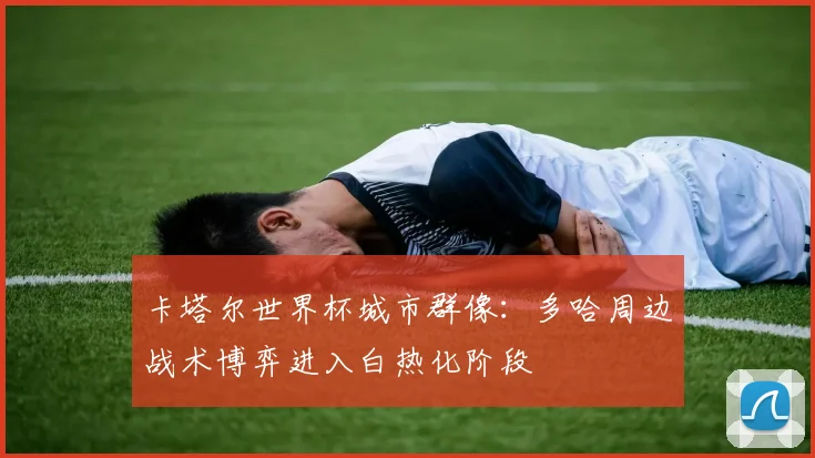 卡塔尔世界杯城市群像：多哈周边战术博弈进入白热化阶段