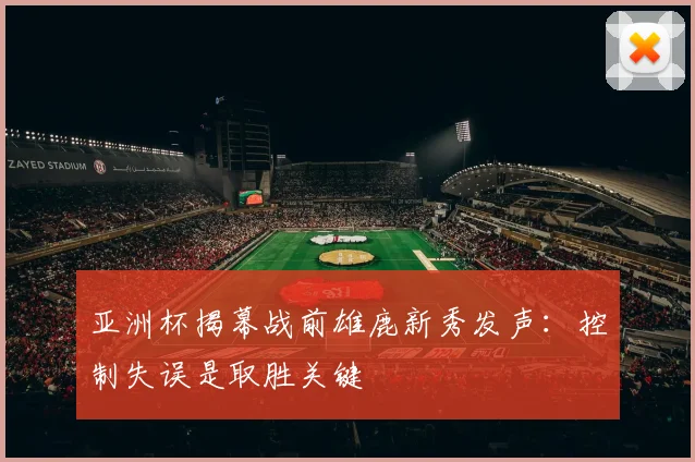 亚洲杯揭幕战前雄鹿新秀发声：控制失误是取胜关键