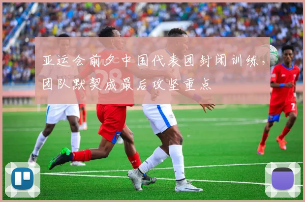 亚运会前夕中国代表团封闭训练，团队默契成最后攻坚重点