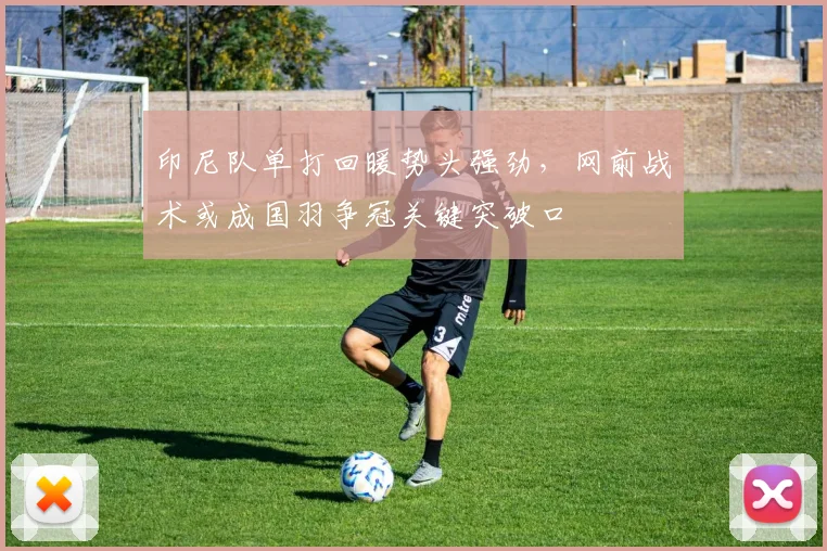 印尼队单打回暖势头强劲，网前战术或成国羽争冠关键突破口