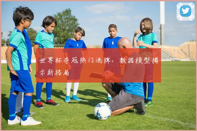 世界杯夺冠热门洗牌，数据模型揭示新格局