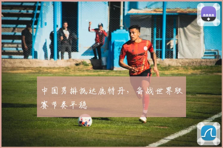 中国男排抵达鹿特丹，备战世界联赛节奏平稳