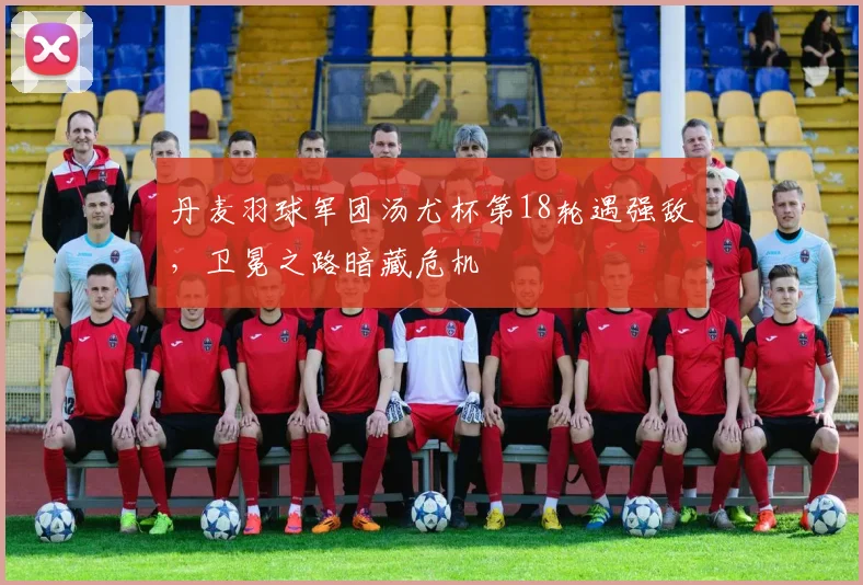 丹麦羽球军团汤尤杯第18轮遇强敌，卫冕之路暗藏危机