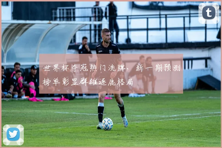 世界杯夺冠热门洗牌,新一期预测榜单彰显群雄逐鹿格局
