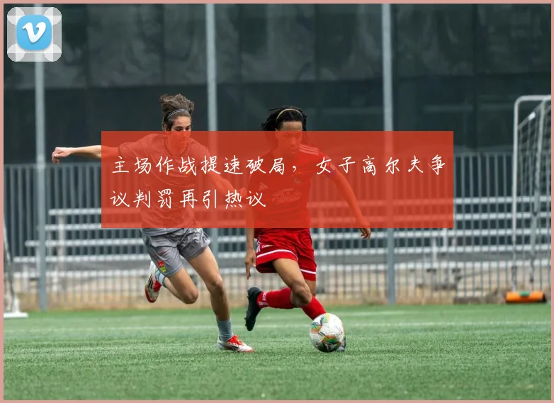 主场作战提速破局,女子高尔夫争议判罚再引热议