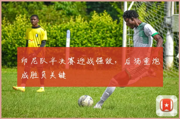 印尼队半决赛迎战强敌，后场重炮成胜负关键