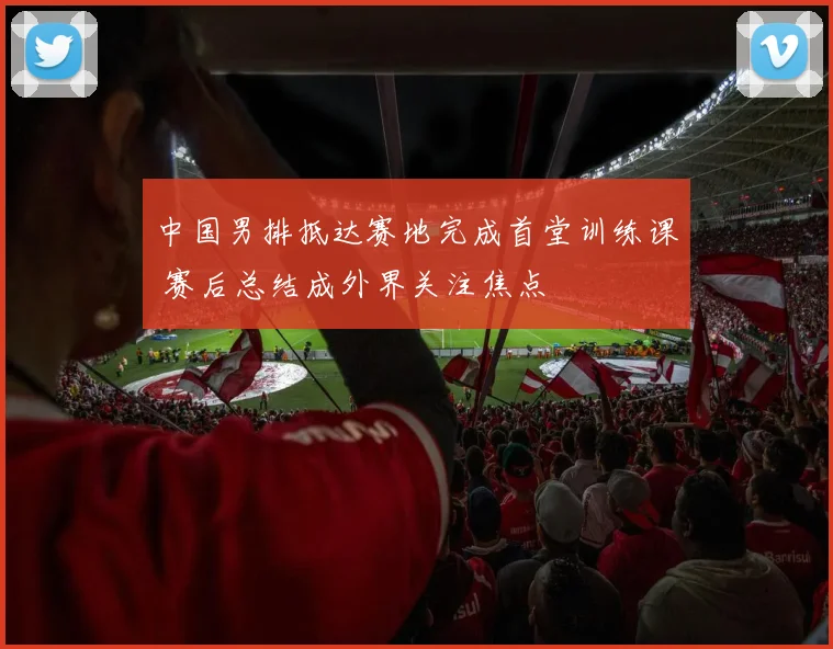 中国男排抵达赛地完成首堂训练课 赛后总结成外界关注焦点
