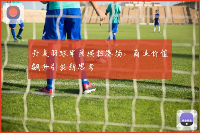 丹麦羽球军团横扫赛场，商业价值飙升引发新思考