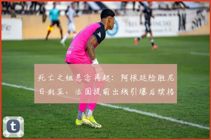 死亡之组悬念再起:阿根廷险胜尼日利亚,法国提前出线引爆后续格局