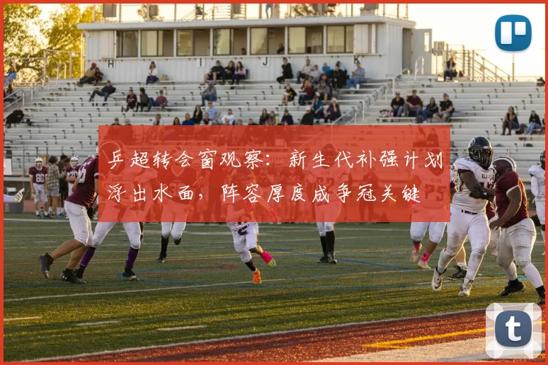乒超转会窗观察：新生代补强计划浮出水面，阵容厚度成争冠关键