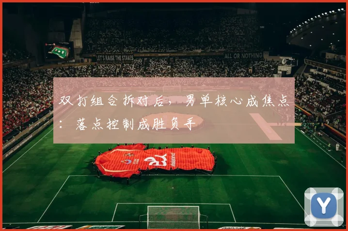 双打组合拆对后，男单核心成焦点：落点控制成胜负手