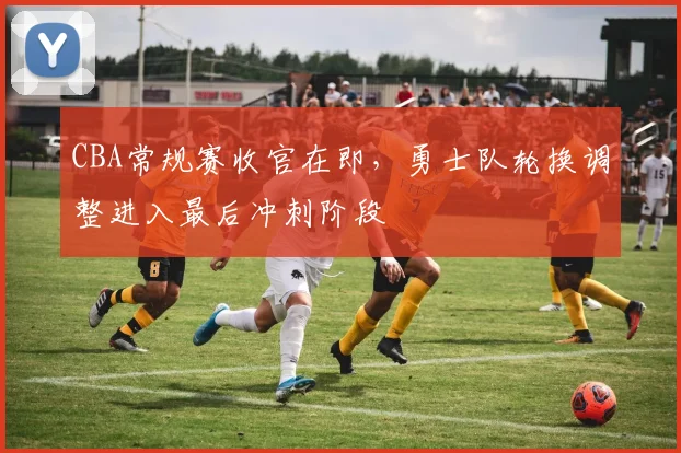 CBA常规赛收官在即，勇士队轮换调整进入最后冲刺阶段