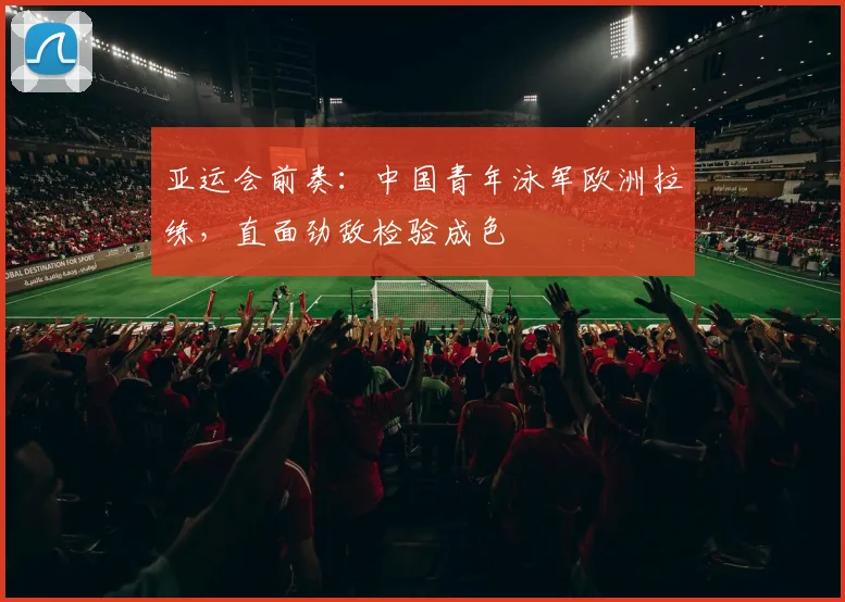 亚运会前奏：中国青年泳军欧洲拉练，直面劲敌检验成色