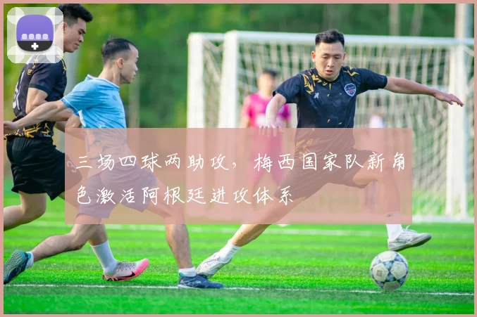 三场四球两助攻,梅西国家队新角色激活阿根廷进攻体系