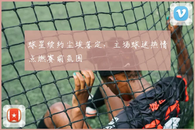 球星续约尘埃落定,主场球迷热情点燃赛前氛围