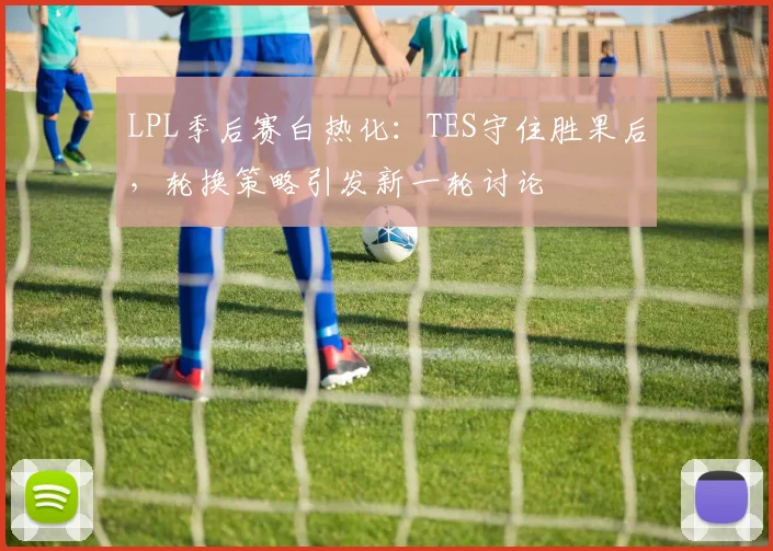 LPL季后赛白热化：TES守住胜果后，轮换策略引发新一轮讨论