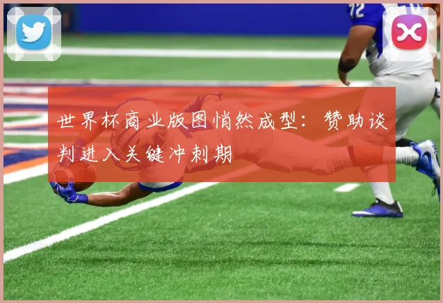 世界杯商业版图悄然成型：赞助谈判进入关键冲刺期