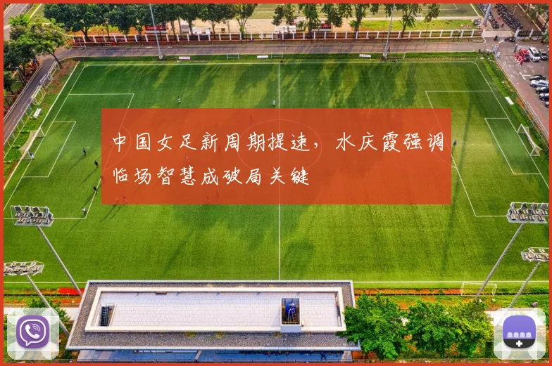 中国女足新周期提速，水庆霞强调临场智慧成破局关键