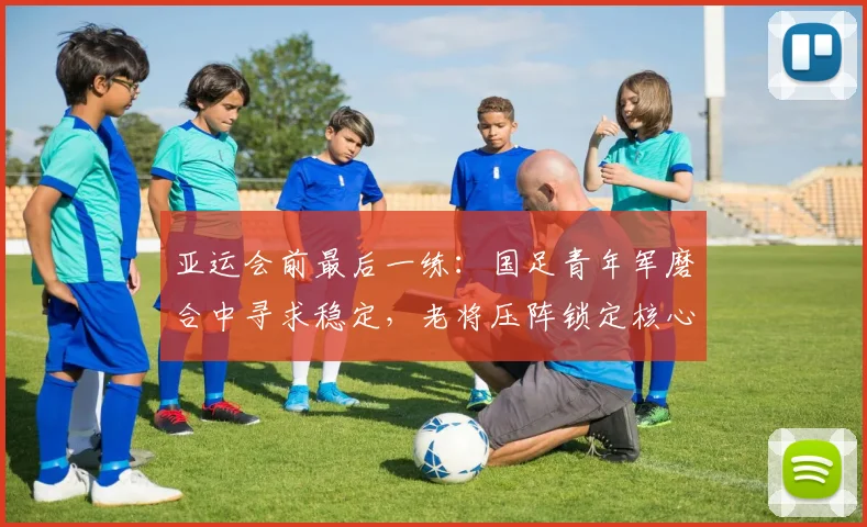 亚运会前最后一练：国足青年军磨合中寻求稳定，老将压阵锁定核心框架