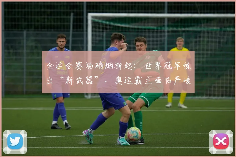 全运会赛场硝烟渐起：世界冠军练出“新武器”，奥运霸主面临严峻挑战